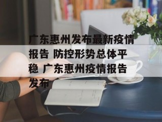 广东惠州发布最新疫情报告 防控形势总体平稳 广东惠州疫情报告发布