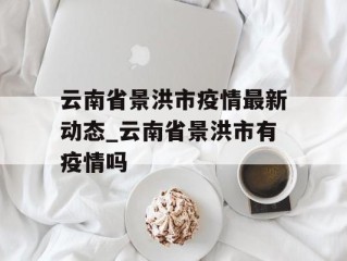 云南省景洪市疫情最新动态_云南省景洪市有疫情吗