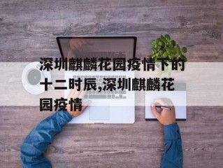 深圳麒麟花园疫情下的十二时辰,深圳麒麟花园疫情