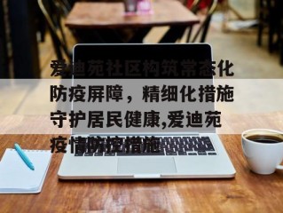 爱迪苑社区构筑常态化防疫屏障，精细化措施守护居民健康,爱迪苑疫情防控措施