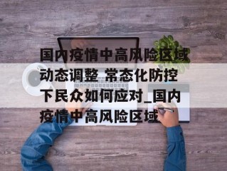 国内疫情中高风险区域动态调整 常态化防控下民众如何应对_国内疫情中高风险区域
