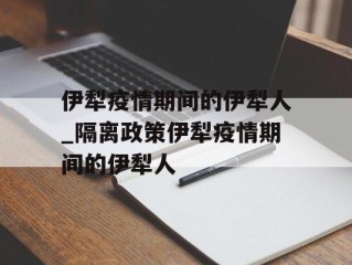 伊犁疫情期间的伊犁人_隔离政策伊犁疫情期间的伊犁人