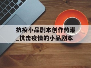 抗疫小品剧本创作热潮_抗击疫情的小品剧本