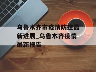 乌鲁木齐市疫情防控最新进展_乌鲁木齐疫情最新报告