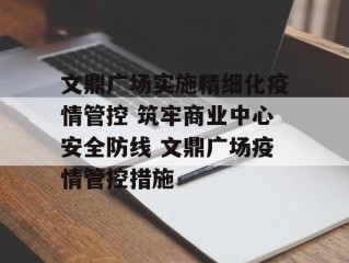 文鼎广场实施精细化疫情管控 筑牢商业中心安全防线 文鼎广场疫情管控措施
