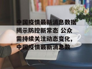 中国疫情最新消息数据揭示防控新常态 公众需持续关注动态变化,中国疫情最新消息数