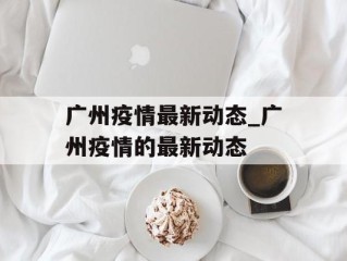 广州疫情最新动态_广州疫情的最新动态