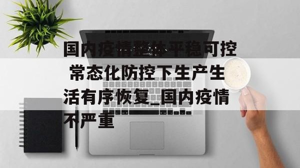 国内疫情整体平稳可控 常态化防控下生产生活有序恢复_国内疫情不严重