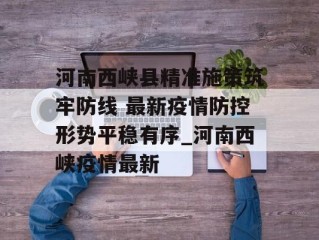 河南西峡县精准施策筑牢防线 最新疫情防控形势平稳有序_河南西峡疫情最新