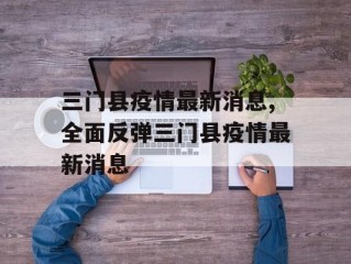 三门县疫情最新消息,全面反弹三门县疫情最新消息