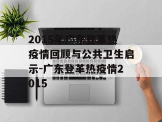 2015年广东登革热疫情回顾与公共卫生启示-广东登革热疫情2015