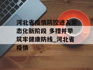 河北省疫情防控进入常态化新阶段 多措并举筑牢健康防线_河北省疫情