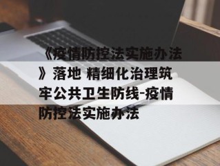 《疫情防控法实施办法》落地 精细化治理筑牢公共卫生防线-疫情防控法实施办法