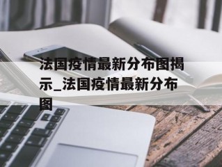 法国疫情最新分布图揭示_法国疫情最新分布图
