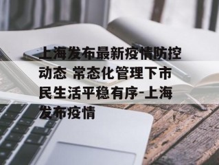 上海发布最新疫情防控动态 常态化管理下市民生活平稳有序-上海发布疫情