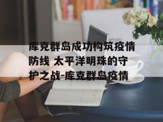 库克群岛成功构筑疫情防线 太平洋明珠的守护之战-库克群岛疫情