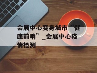 会展中心变身城市“健康前哨”_会展中心疫情检测