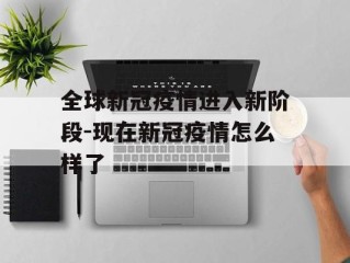 全球新冠疫情进入新阶段-现在新冠疫情怎么样了