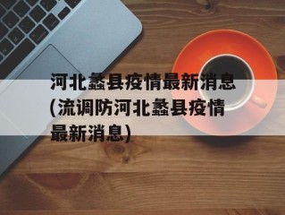 河北蠡县疫情最新消息(流调防河北蠡县疫情最新消息)
