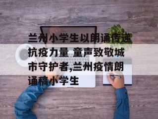 兰州小学生以朗诵传递抗疫力量 童声致敬城市守护者,兰州疫情朗诵稿小学生
