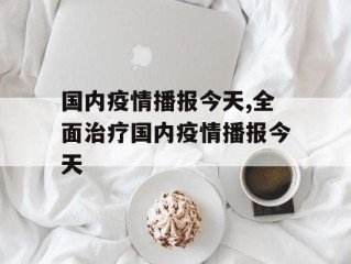 国内疫情播报今天,全面治疗国内疫情播报今天
