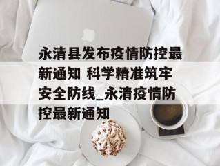 永清县发布疫情防控最新通知 科学精准筑牢安全防线_永清疫情防控最新通知