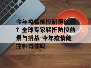 今年疫情能控制得住吗？全球专家解析防控前景与挑战-今年疫情能控制得住吗