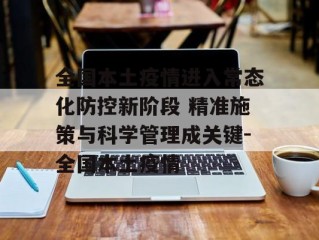 全国本土疫情进入常态化防控新阶段 精准施策与科学管理成关键-全国本土疫情