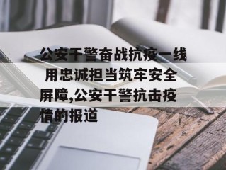 公安干警奋战抗疫一线 用忠诚担当筑牢安全屏障,公安干警抗击疫情的报道