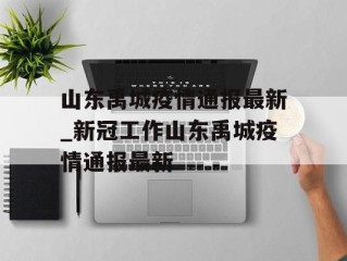 山东禹城疫情通报最新_新冠工作山东禹城疫情通报最新