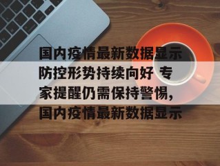 国内疫情最新数据显示防控形势持续向好 专家提醒仍需保持警惕,国内疫情最新数据显示