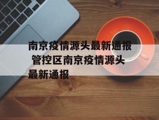 南京疫情源头最新通报 管控区南京疫情源头最新通报