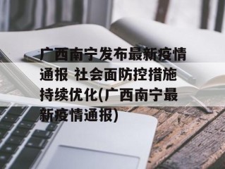 广西南宁发布最新疫情通报 社会面防控措施持续优化(广西南宁最新疫情通报)