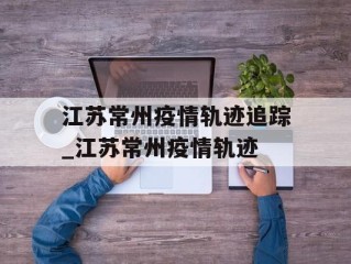 江苏常州疫情轨迹追踪_江苏常州疫情轨迹