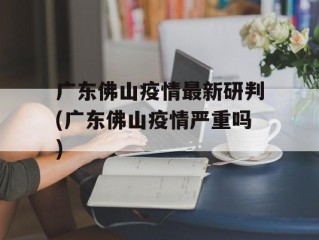 广东佛山疫情最新研判(广东佛山疫情严重吗)