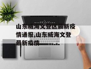 山东威海文登区最新疫情通报,山东威海文登最新疫情