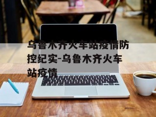乌鲁木齐火车站疫情防控纪实-乌鲁木齐火车站疫情