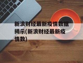 新浪财经最新疫情数据揭示(新浪财经最新疫情数)