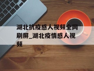 湖北抗疫感人视频全网刷屏_湖北疫情感人视频
