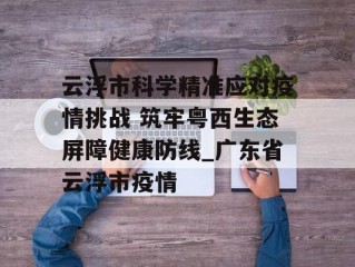 云浮市科学精准应对疫情挑战 筑牢粤西生态屏障健康防线_广东省云浮市疫情