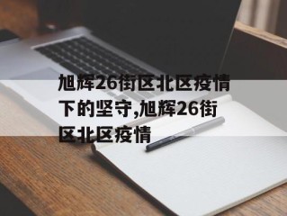 旭辉26街区北区疫情下的坚守,旭辉26街区北区疫情