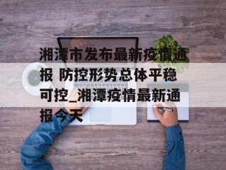 湘潭市发布最新疫情通报 防控形势总体平稳可控_湘潭疫情最新通报今天