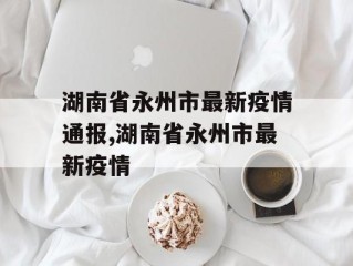 湖南省永州市最新疫情通报,湖南省永州市最新疫情