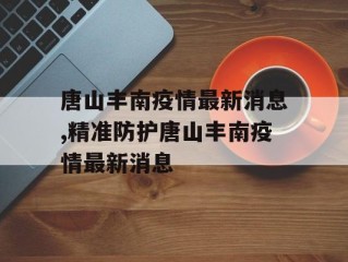 唐山丰南疫情最新消息,精准防护唐山丰南疫情最新消息