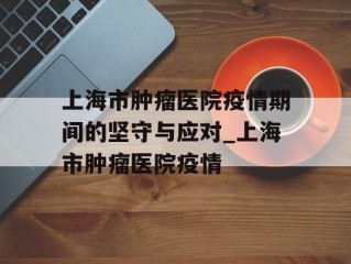 上海市肿瘤医院疫情期间的坚守与应对_上海市肿瘤医院疫情