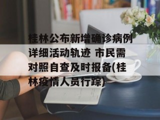 桂林公布新增确诊病例详细活动轨迹 市民需对照自查及时报备(桂林疫情人员行踪)