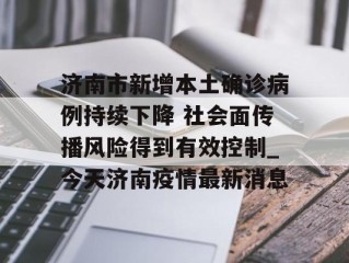 济南市新增本土确诊病例持续下降 社会面传播风险得到有效控制_今天济南疫情最新消息