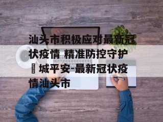 汕头市积极应对最新冠状疫情 精准防控守护鮀城平安-最新冠状疫情汕头市