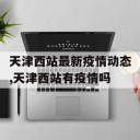 天津西站最新疫情动态,天津西站有疫情吗