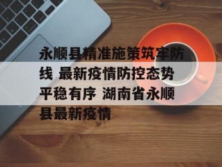 永顺县精准施策筑牢防线 最新疫情防控态势平稳有序 湖南省永顺县最新疫情